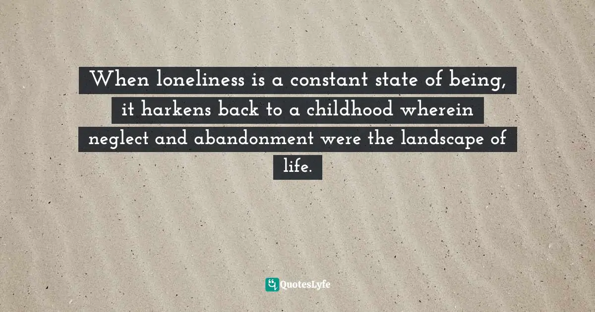 When loneliness is a constant state of being, it harkens back to a childhood wherein neglect and abandonment were the landscape of life.