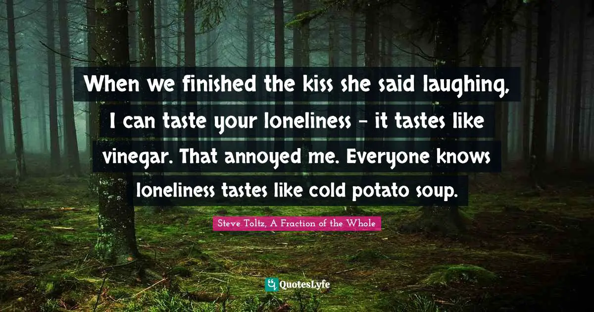 Steve Toltz, A Fraction Of The Whole Quotes: "When we finished the kiss she said laughing, I can taste your loneliness - it tastes like vinegar. That annoyed me. Everyone knows loneliness tastes like cold potato soup."