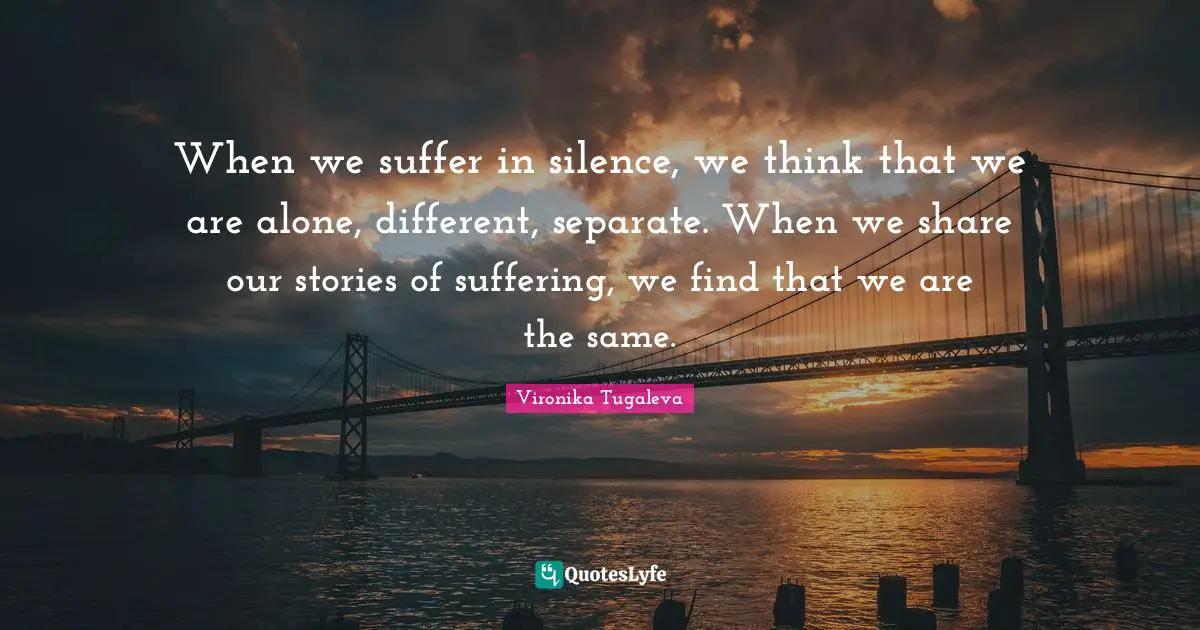 When we suffer in silence, we think that we are alone, different, separate. When we share our stories of suffering, we find that we are the same.