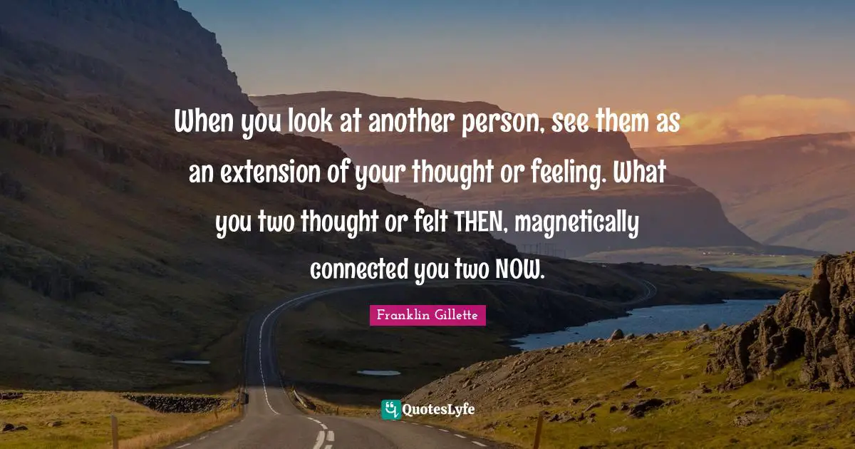 When you look at another person, see them as an extension of your thought or feeling. What you two thought or felt THEN, magnetically connected you two NOW.