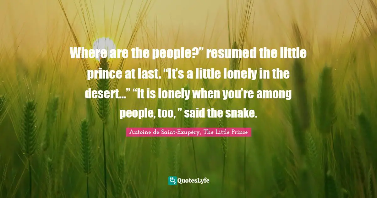 Where are the people?” resumed the little prince at last. “It’s a little lonely in the desert…” “It is lonely when you’re among people, too, ” said the snake.