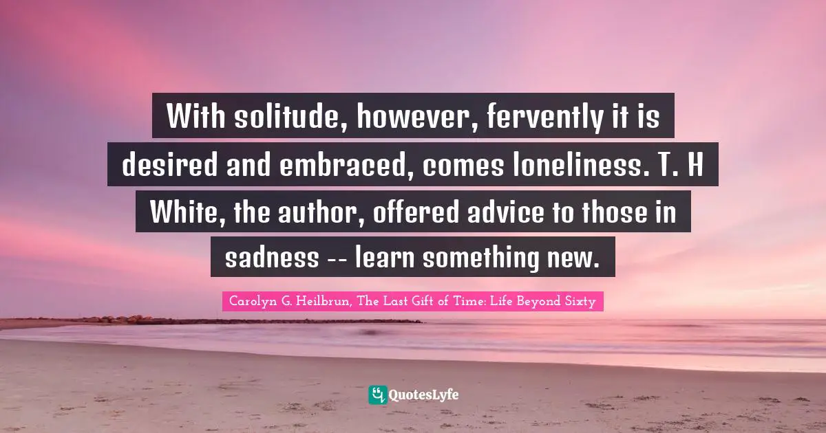 With solitude, however, fervently it is desired and embraced, comes loneliness. T. H White, the author, offered advice to those in sadness -- learn something new.