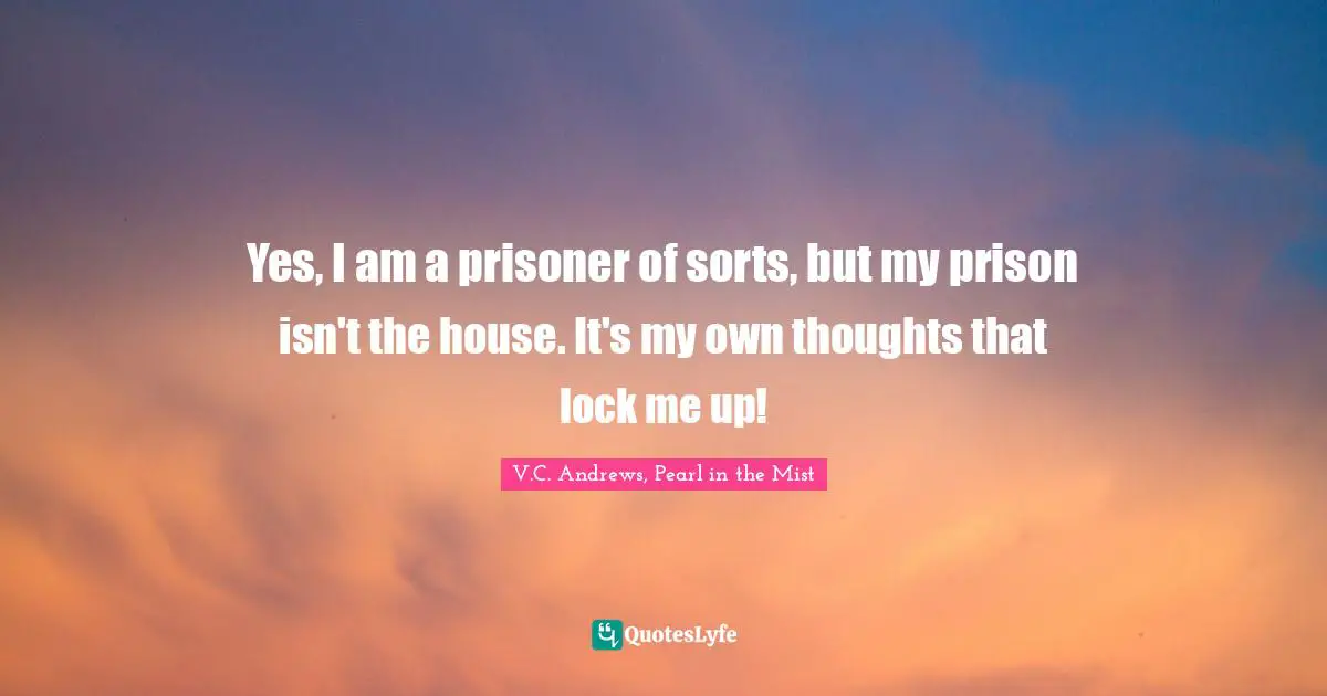 Yes, I am a prisoner of sorts, but my prison isn't the house. It's my own thoughts that lock me up!