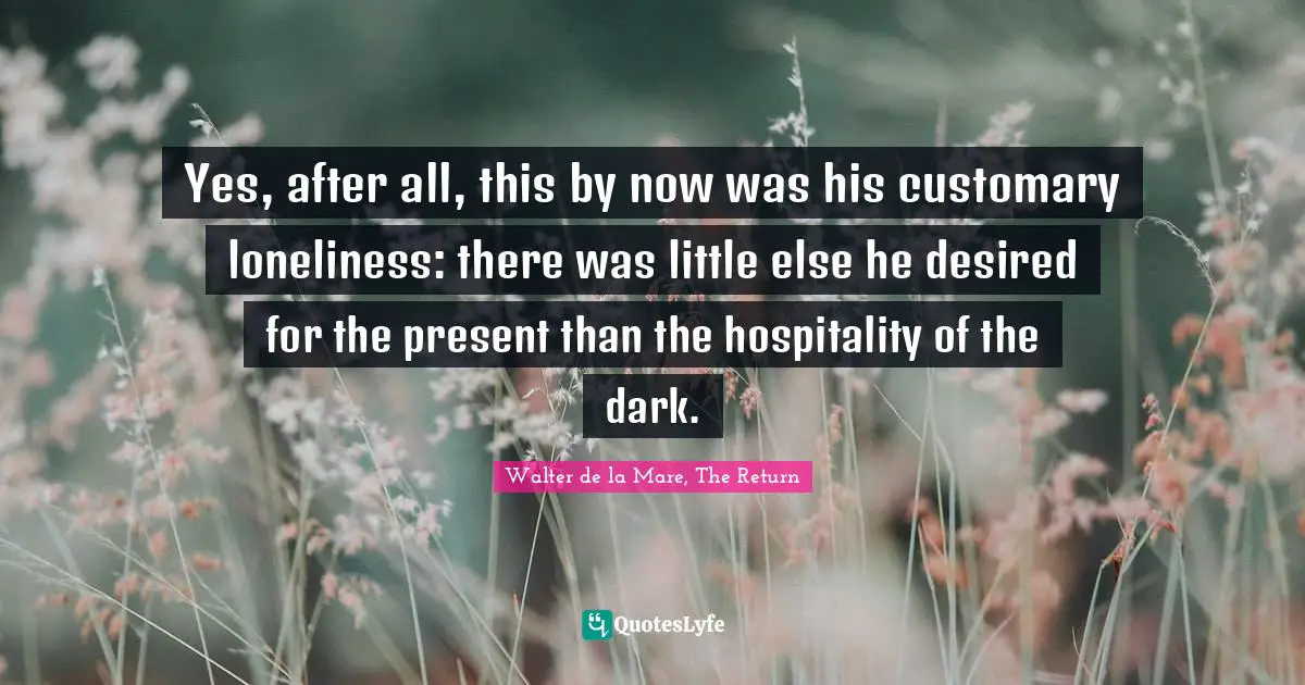 Yes, after all, this by now was his customary loneliness: there was little else he desired for the present than the hospitality of the dark.