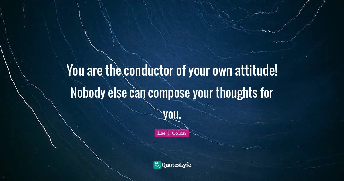You are the conductor of your own attitude! Nobody else can compose your thoughts for you.
