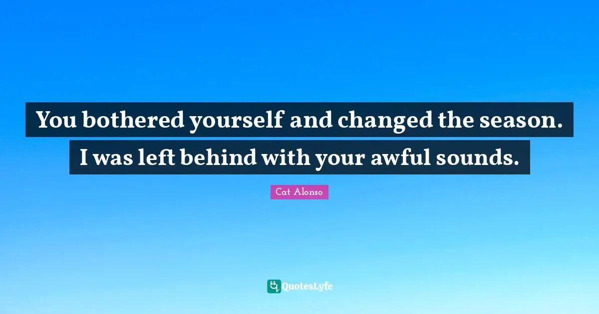 You bothered yourself and changed the season. I was left behind with your awful sounds.