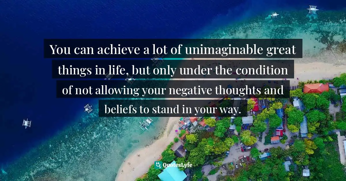 You can achieve a lot of unimaginable great things in life, but only under the condition of not allowing your negative thoughts and beliefs to stand in your way.