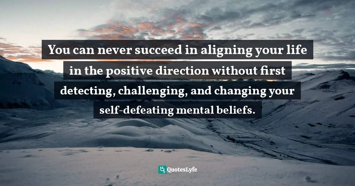 You can never succeed in aligning your life in the positive direction without first detecting, challenging, and changing your self-defeating mental beliefs.