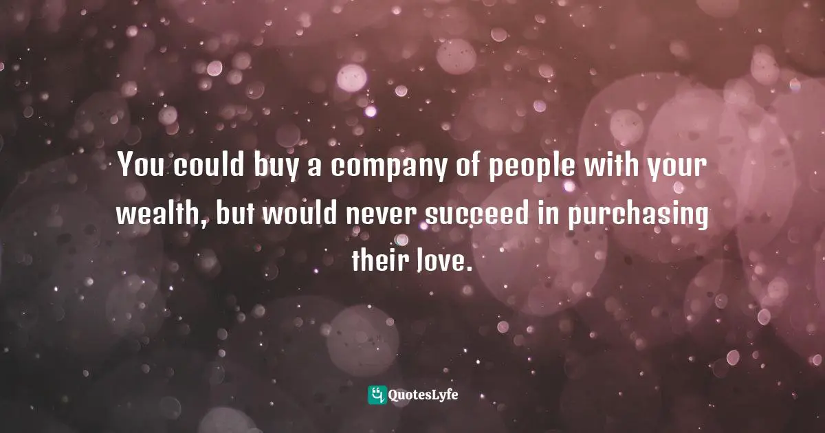 You could buy a company of people with your wealth, but would never succeed in purchasing their love.