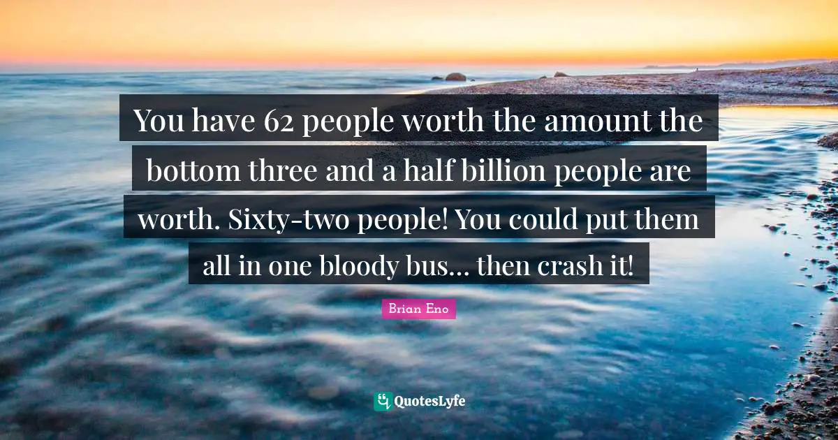 You have 62 people worth the amount the bottom three and a half billion people are worth. Sixty-two people! You could put them all in one bloody bus… then crash it!