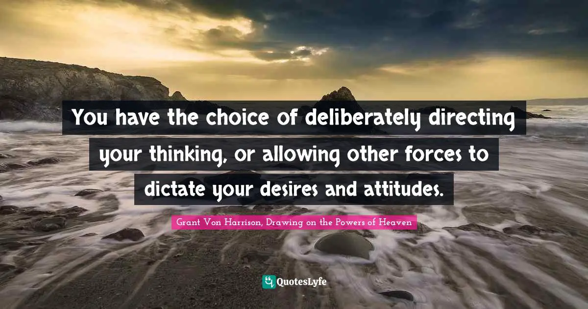 You have the choice of deliberately directing your thinking, or allowing other forces to dictate your desires and attitudes.