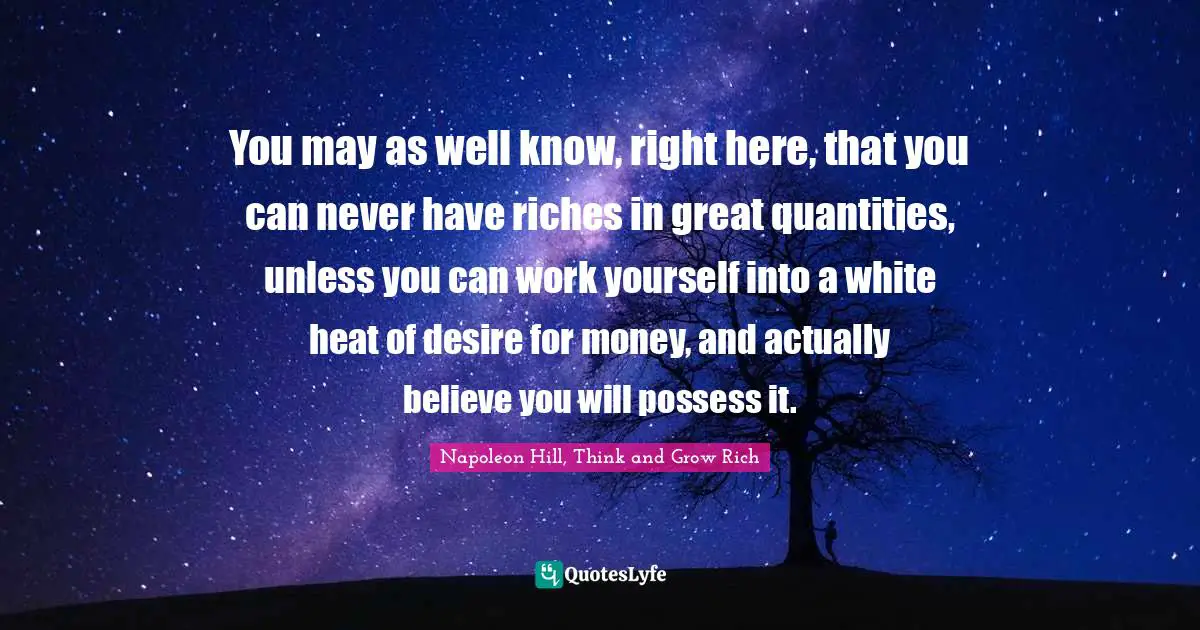 Napoleon Hill, Think and Grow Rich Quotes: You may as well know, right here, that you can never have riches in great quantities, unless you can work yourself into a white heat of desire for money, and actually believe you will possess it.