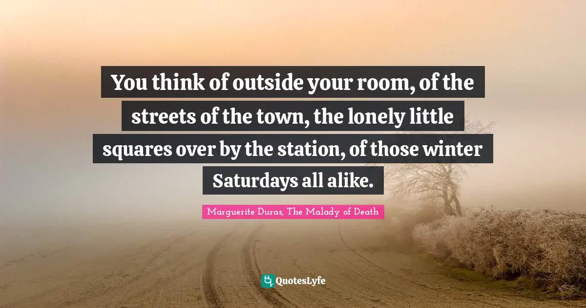 You think of outside your room, of the streets of the town, the lonely little squares over by the station, of those winter Saturdays all alike.