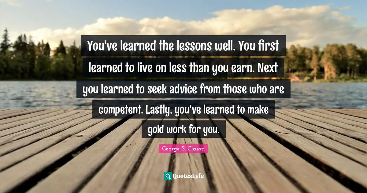 You've learned the lessons well. You first learned to live on less than you earn. Next you learned to seek advice from those who are competent. Lastly, you've learned to make gold work for you.