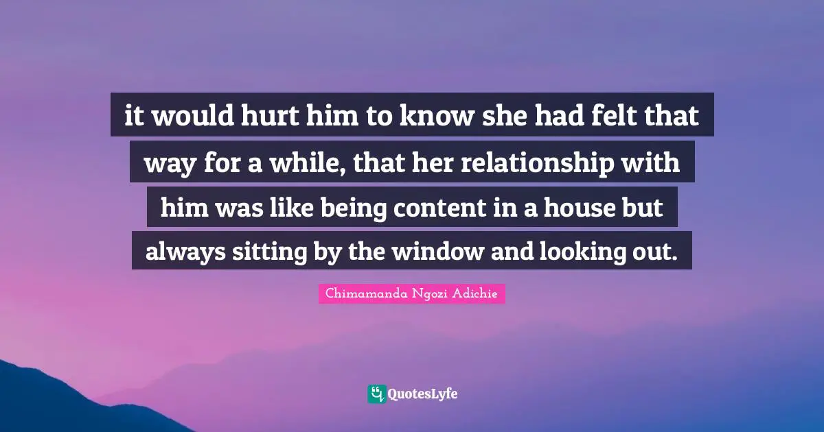 it would hurt him to know she had felt that way for a while, that her relationship with him was like being content in a house but always sitting by the window and looking out.