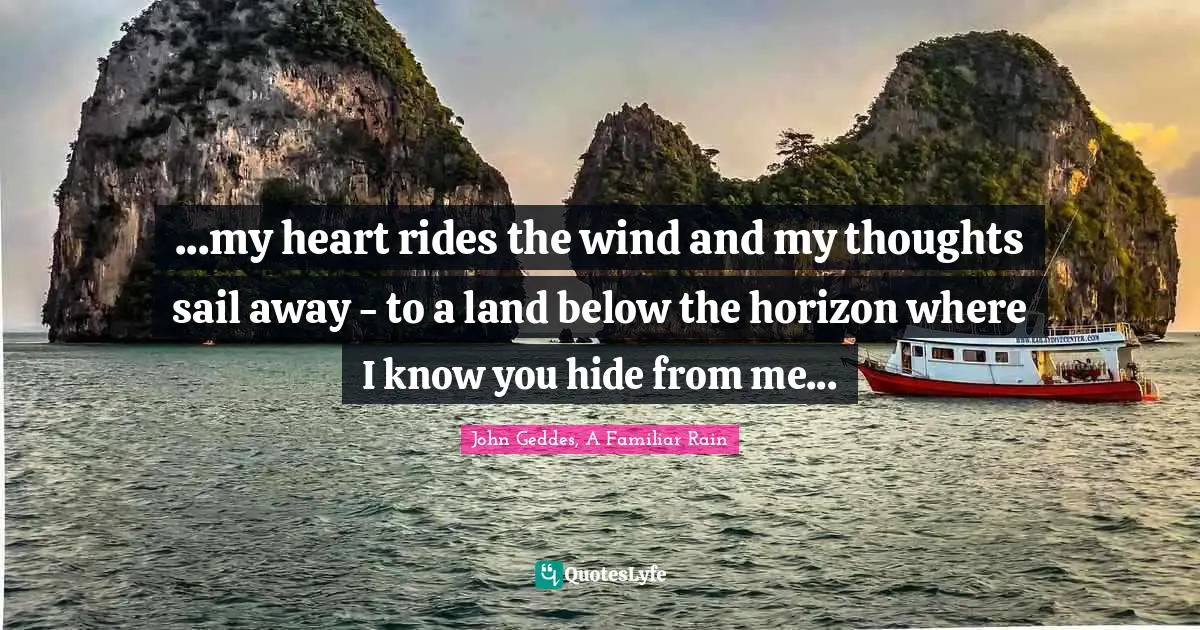 John Geddes, A Familiar Rain Quotes: ...my heart rides the wind and my thoughts sail away - to a land below the horizon where I know you hide from me...