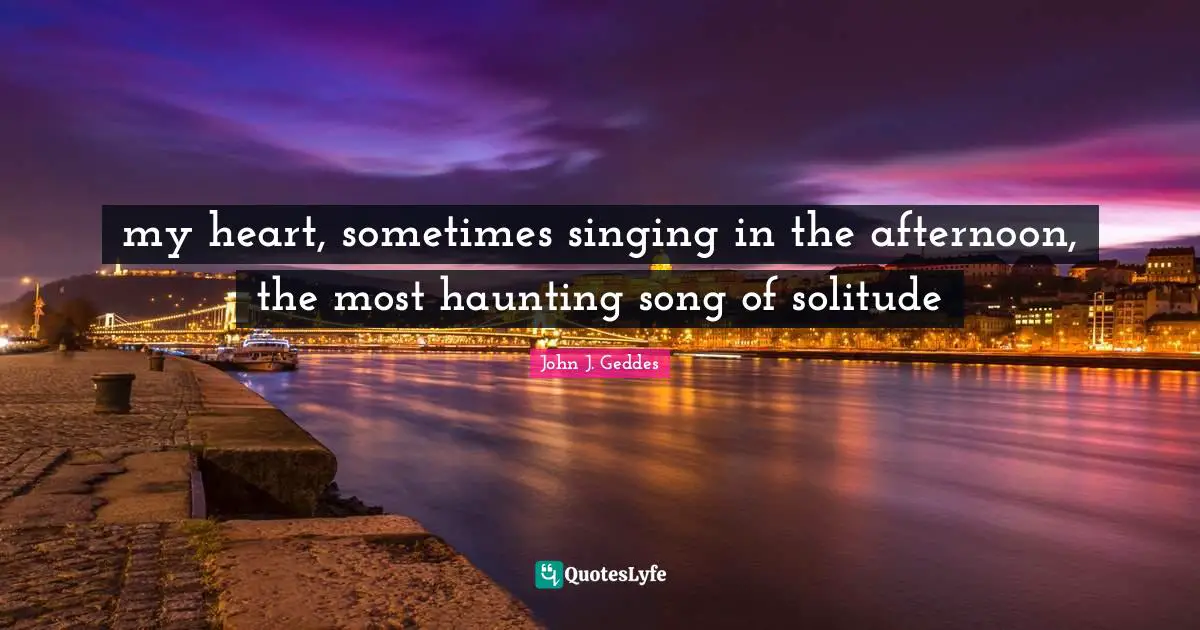 John J. Geddes Quotes: "my heart, sometimes singing in the afternoon, the most haunting song of solitude"