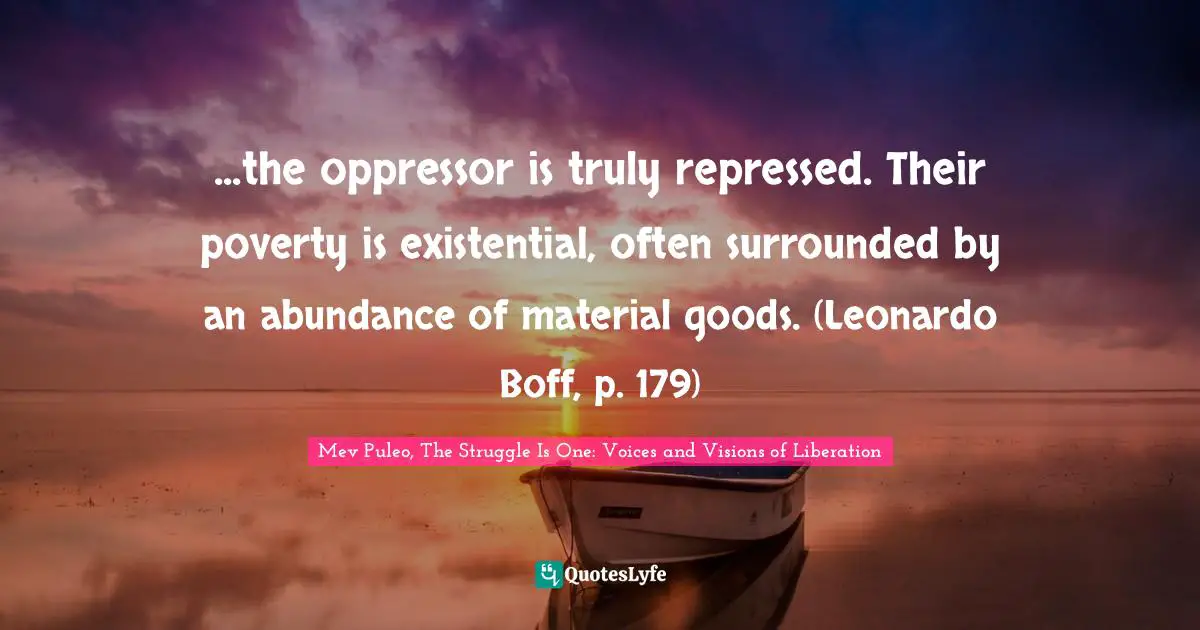 Mev Puleo, The Struggle Is One: Voices And Visions Of Liberation Quotes: "...the oppressor is truly repressed. Their poverty is existential, often surrounded by an abundance of material goods. (Leonardo Boff, p. 179)"
