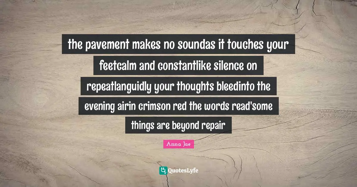 Anna Jae Quotes: the pavement makes no soundas it touches your feetcalm and constantlike silence on repeatlanguidly your thoughts bleedinto the evening airin crimson red the words read'some things are beyond repair