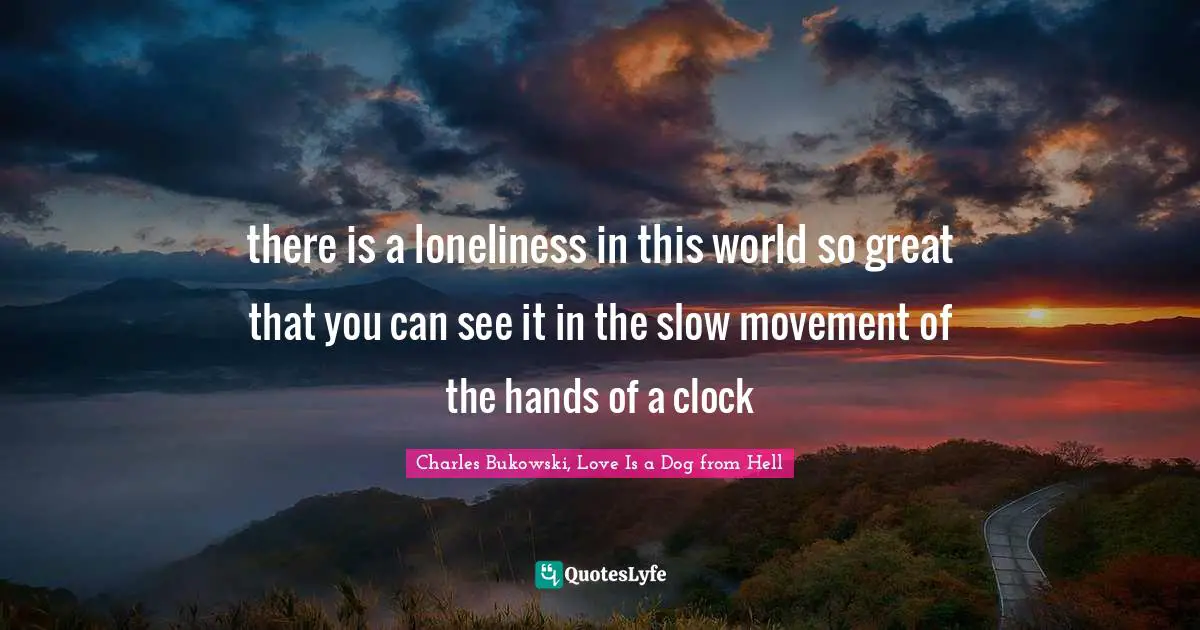 there is a loneliness in this world so great that you can see it in the slow movement of the hands of a clock