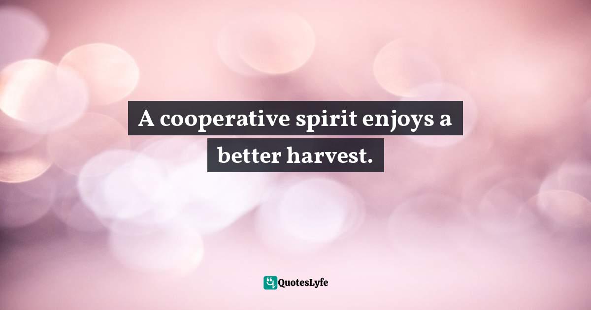 A cooperative spirit enjoys a better harvest.... Quote by T.F. Hodge