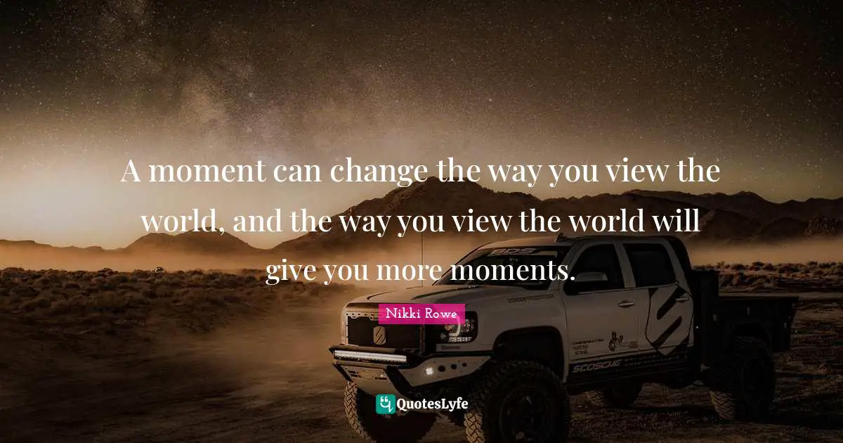 A moment can change the way you view the world, and the way you view the world will give you more moments.
