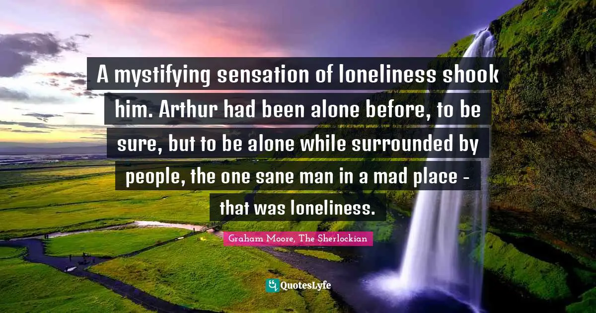 Sherlock Holmes Quotes: "A mystifying sensation of loneliness shook him. Arthur had been alone before, to be sure, but to be alone while surrounded by people, the one sane man in a mad place - that was loneliness."