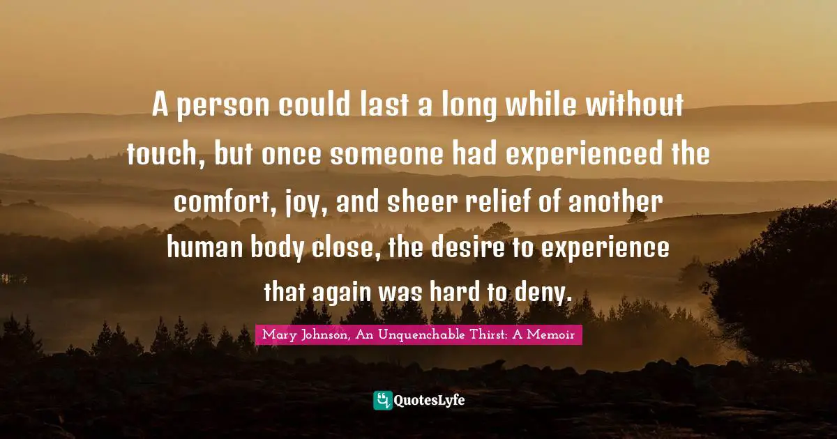 A person could last a long while without touch, but once someone had experienced the comfort, joy, and sheer relief of another human body close, the desire to experience that again was hard to deny.