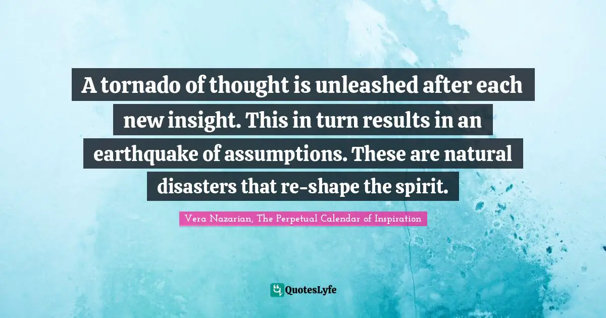 Tornado Quotes: "A tornado of thought is unleashed after each new insight. This in turn results in an earthquake of assumptions. These are natural disasters that re-shape the spirit."