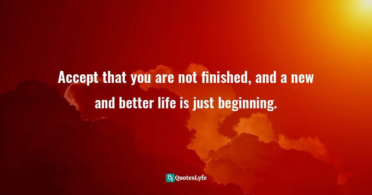 Accept that you are not finished, and a new and better life is just beginning.