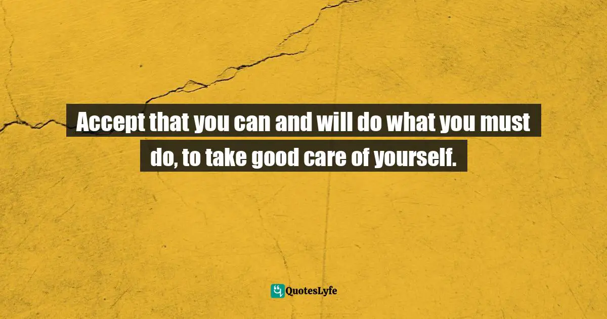 Accept that you can and will do what you must do, to take good care of yourself.
