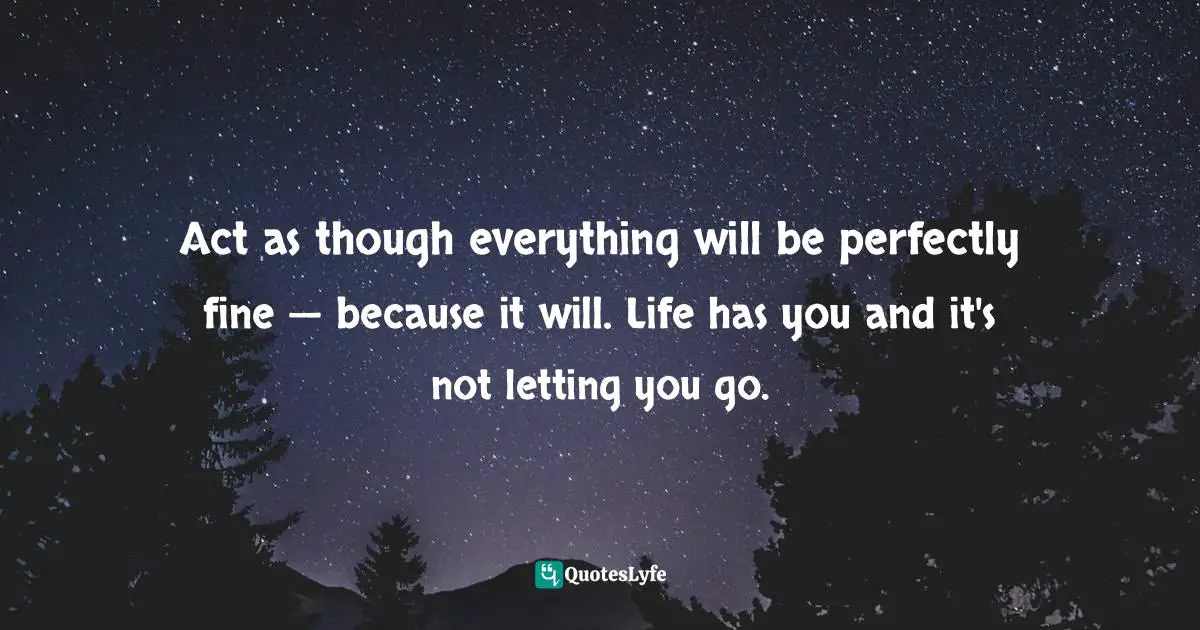Bryant McGill, Simple Reminders: Inspiration for Living Your Best Life Quotes: Act as though everything will be perfectly fine — because it will. Life has you and it's not letting you go.