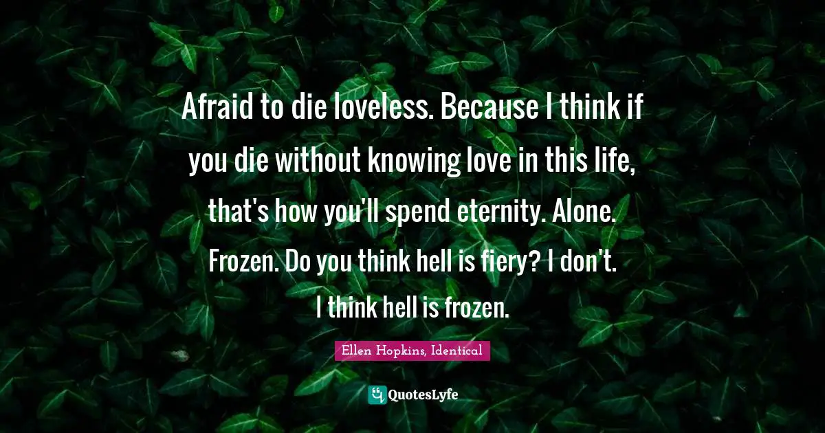 Afraid to die loveless. Because I think if you die without knowing love in this life, that's how you'll spend eternity. Alone. Frozen. Do you think hell is fiery? I don't. I think hell is frozen.