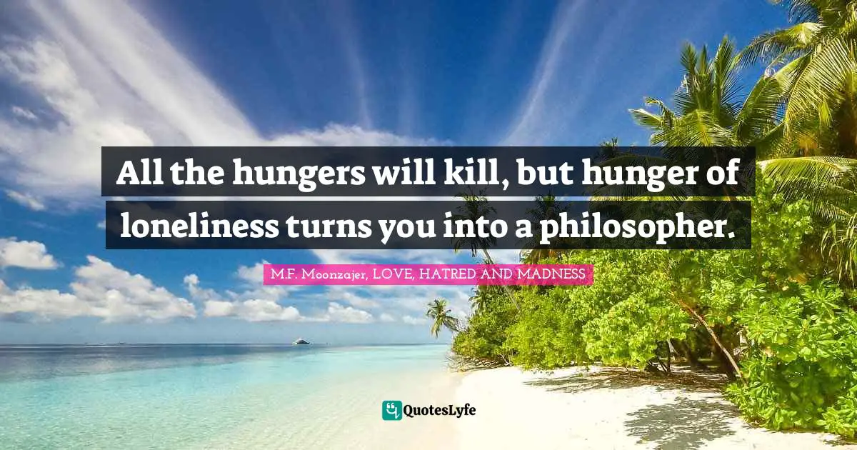 All the hungers will kill, but hunger of loneliness turns you into a philosopher.