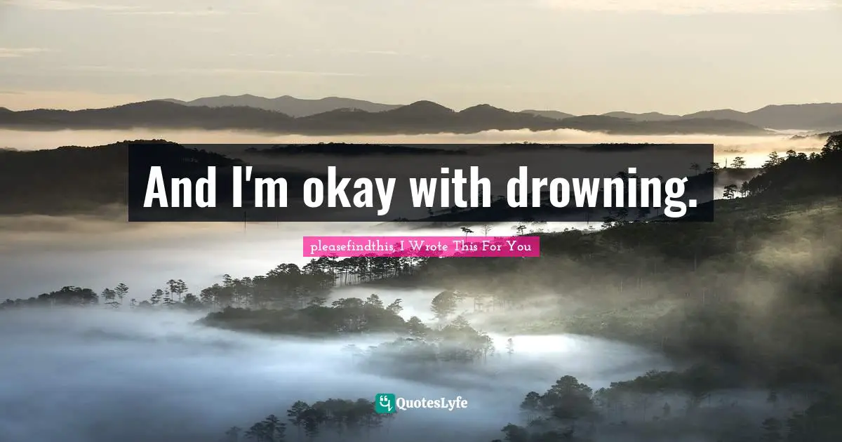 And I'm okay with drowning.