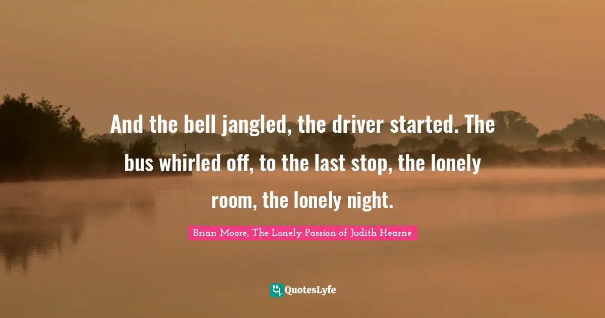 And the bell jangled, the driver started. The bus whirled off, to the last stop, the lonely room, the lonely night.