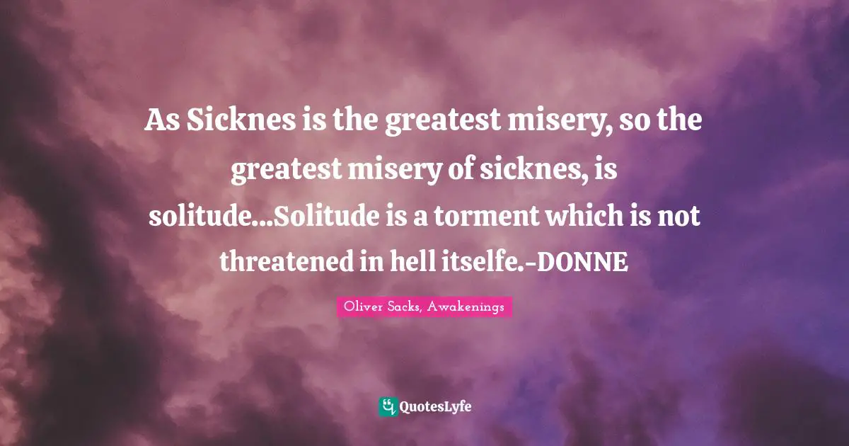 As Sicknes is the greatest misery, so the greatest misery of sicknes, is solitude...Solitude is a torment which is not threatened in hell itselfe.-DONNE