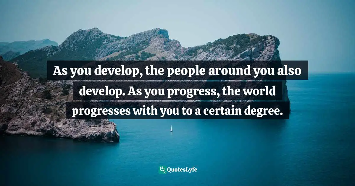 As you develop, the people around you also develop. As you progress, the world progresses with you to a certain degree.