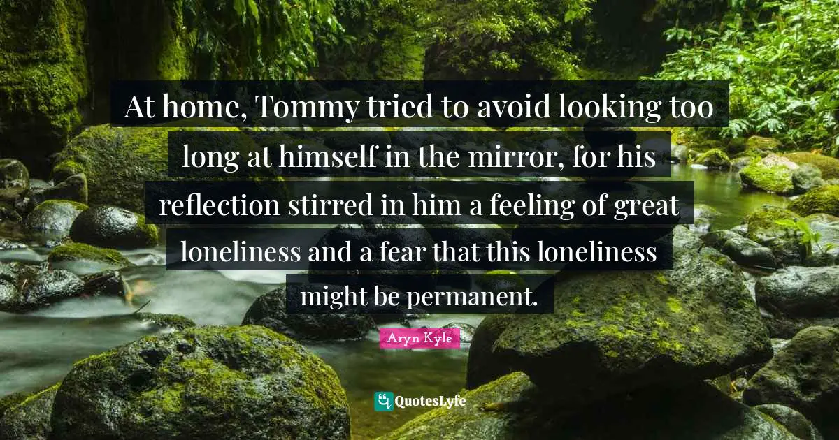 At home, Tommy tried to avoid looking too long at himself in the mirror, for his reflection stirred in him a feeling of great loneliness and a fear that this loneliness might be permanent.