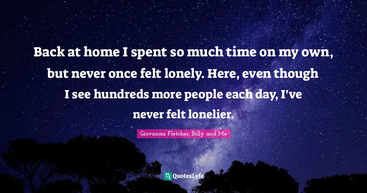 Back at home I spent so much time on my own, but never once felt lonely. Here, even though I see hundreds more people each day, I've never felt lonelier.