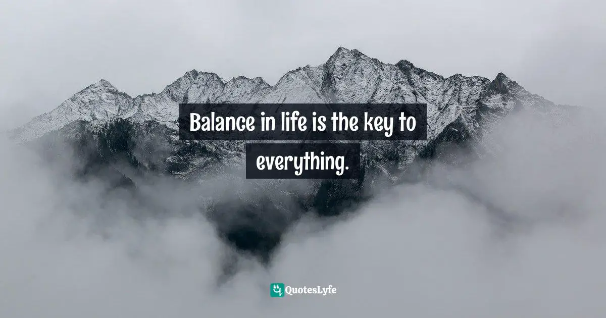 Balance in life is the key to everything.