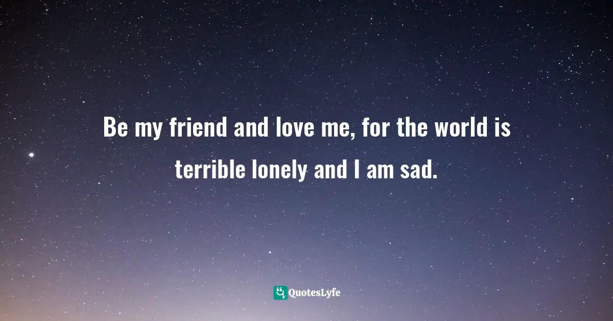 Be my friend and love me, for the world is terrible lonely and I am sad.