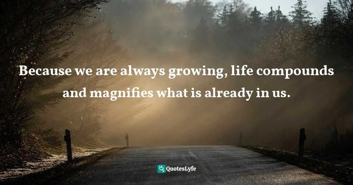 Magnification Quotes: "Because we are always growing, life compounds and magnifies what is already in us."