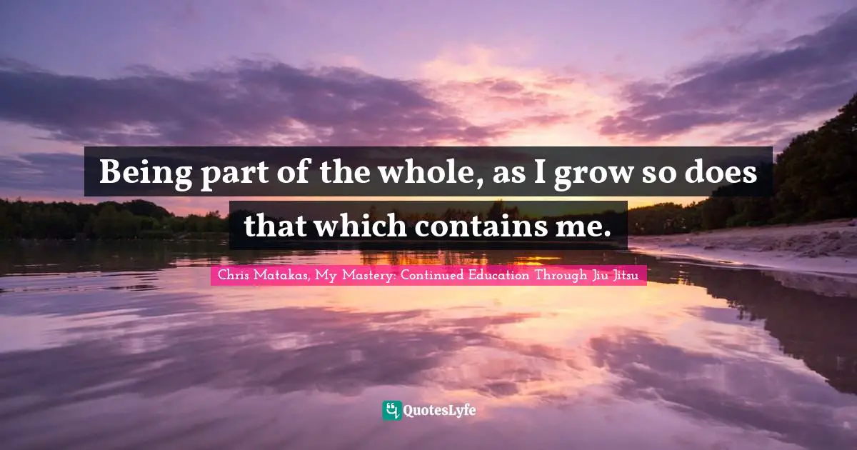 Being part of the whole, as I grow so does that which contains me.