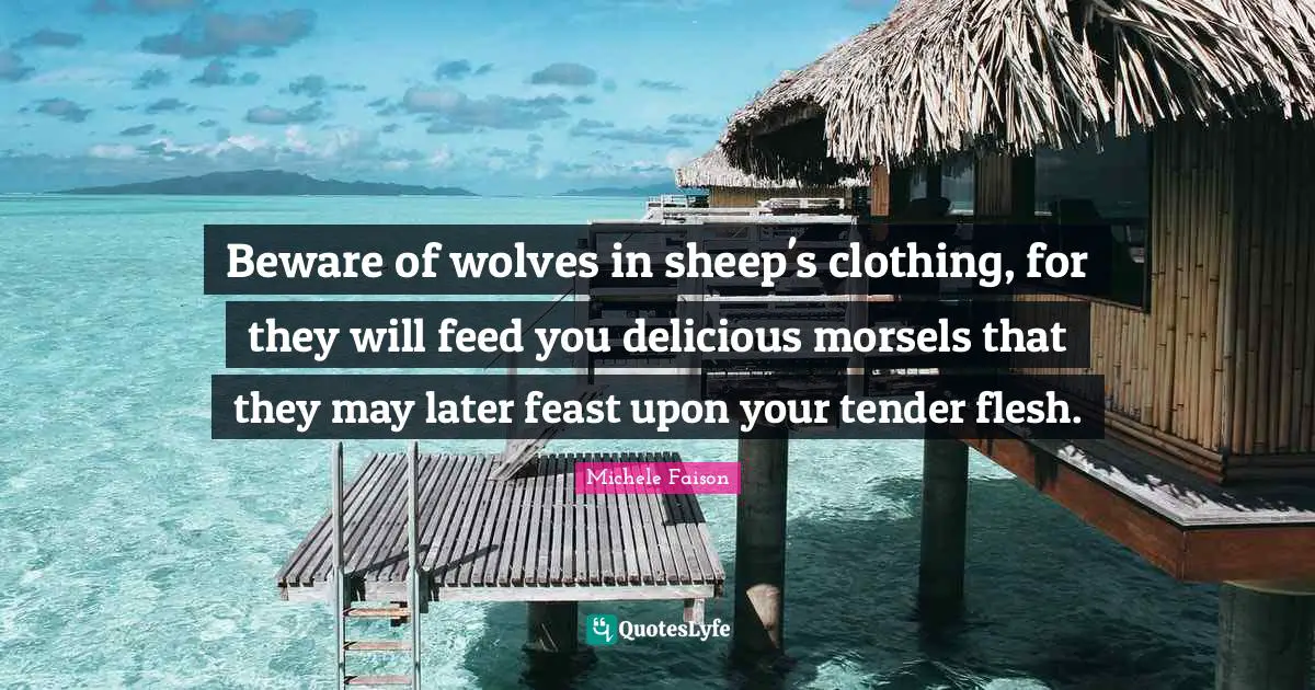 Beware of wolves in sheep's clothing, for they will feed you delicious morsels that they may later feast upon your tender flesh.