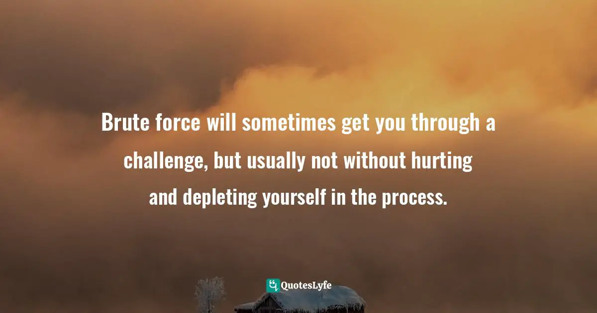 Brute force will sometimes get you through a challenge, but usually not without hurting and depleting yourself in the process.