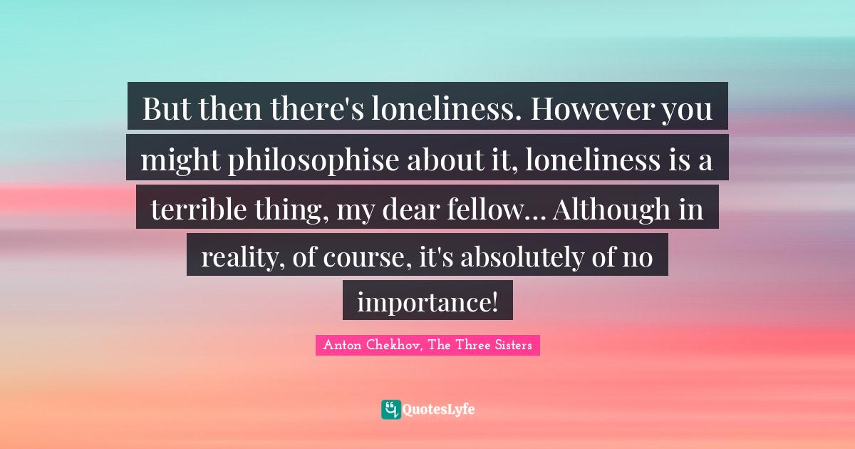 But then there's loneliness. However you might philosophise about it, loneliness is a terrible thing, my dear fellow… Although in reality, of course, it's absolutely of no importance!