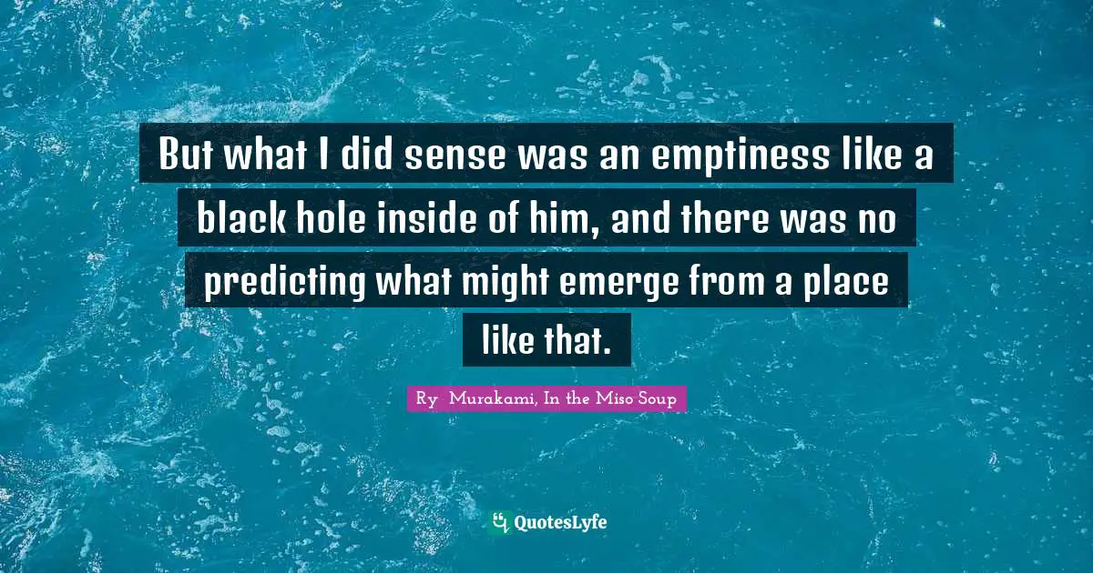 But what I did sense was an emptiness like a black hole inside of him, and there was no predicting what might emerge from a place like that.