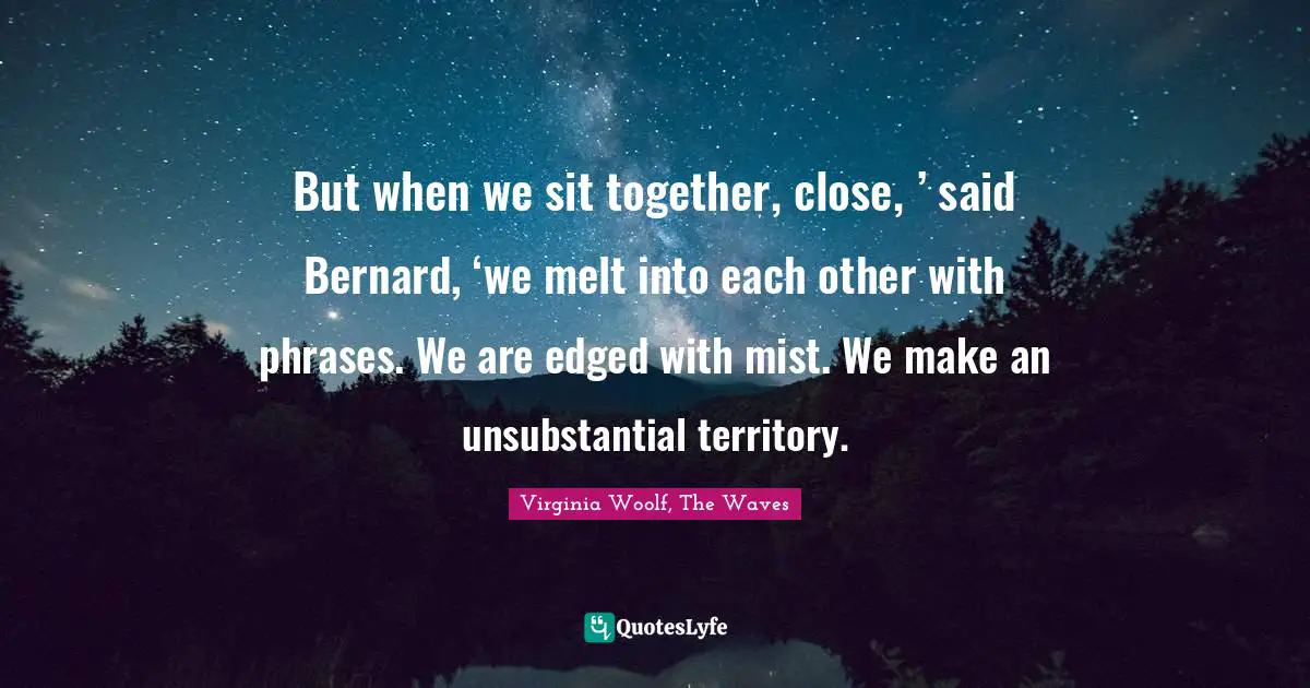 But when we sit together, close, ’ said Bernard, ‘we melt into each other with phrases. We are edged with mist. We make an unsubstantial territory.
