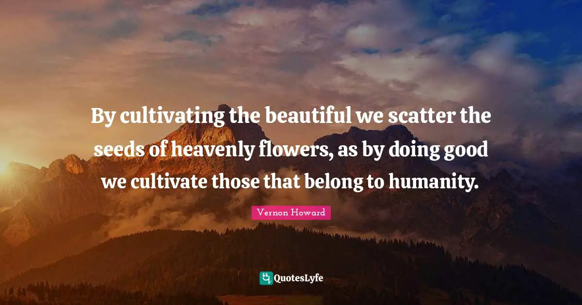 By cultivating the beautiful we scatter the seeds of heavenly flowers, as by doing good we cultivate those that belong to humanity.